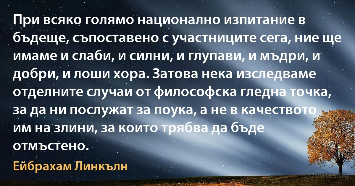 При всяко голямо национално изпитание в бъдеще, съпоставено с участниците сега, ние ще имаме и слаби, и силни, и глупави, и мъдри, и добри, и лоши хора. Затова нека изследваме отделните случаи от философска гледна точка, за да ни послужат за поука, а не в качеството им на злини, за които трябва да бъде отмъстено. (Ейбрахам Линкълн)