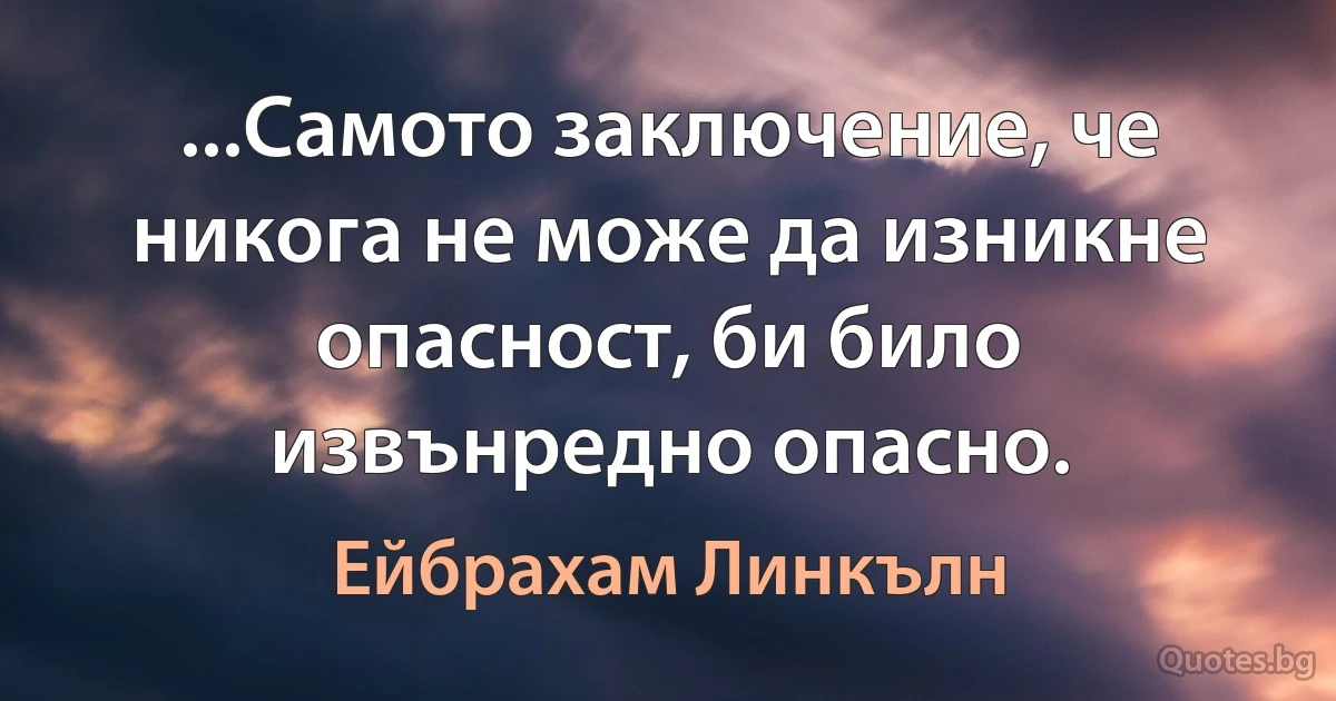 ...Самото заключение, че никога не може да изникне опасност, би било извънредно опасно. (Ейбрахам Линкълн)