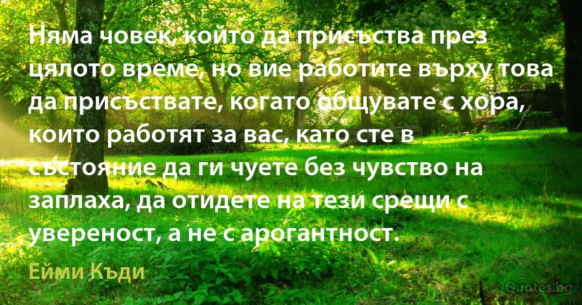 Няма човек, който да присъства през цялото време, но вие работите върху това да присъствате, когато общувате с хора, които работят за вас, като сте в състояние да ги чуете без чувство на заплаха, да отидете на тези срещи с увереност, а не с арогантност. (Ейми Къди)