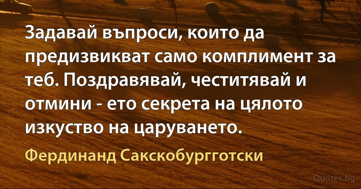 Задавай въпроси, които да предизвикват само комплимент за теб. Поздравявай, честитявай и отмини - ето секрета на цялото изкуство на царуването. (Фердинанд Сакскобургготски)