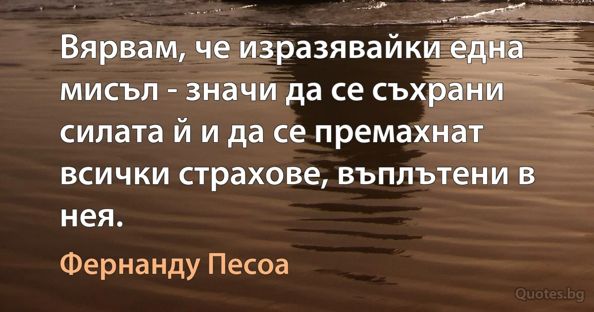 Вярвам, че изразявайки една мисъл - значи да се съхрани силата й и да се премахнат всички страхове, въплътени в нея. (Фернанду Песоа)