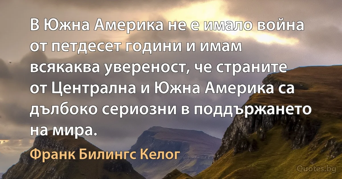 В Южна Америка не е имало война от петдесет години и имам всякаква увереност, че страните от Централна и Южна Америка са дълбоко сериозни в поддържането на мира. (Франк Билингс Келог)