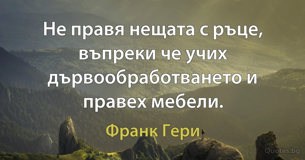 Не правя нещата с ръце, въпреки че учих дървообработването и правех мебели. (Франк Гери)