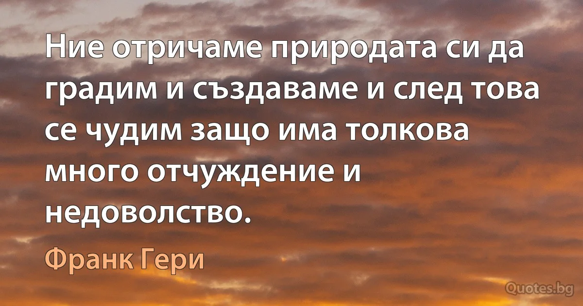 Ние отричаме природата си да градим и създаваме и след това се чудим защо има толкова много отчуждение и недоволство. (Франк Гери)