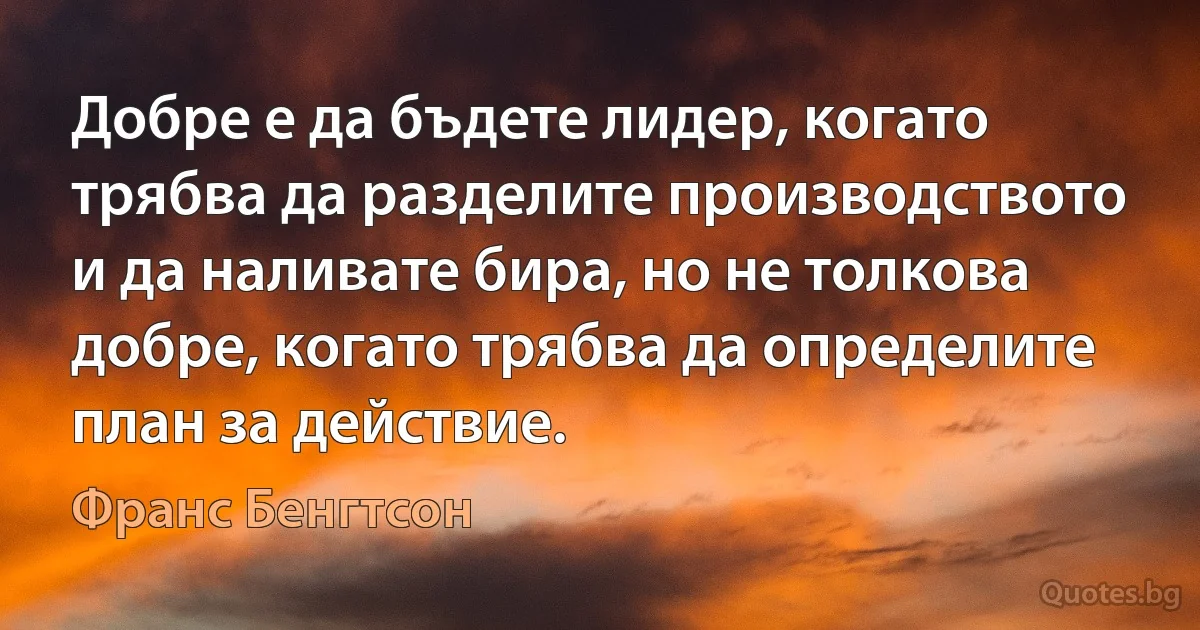 Добре е да бъдете лидер, когато трябва да разделите производството и да наливате бира, но не толкова добре, когато трябва да определите план за действие. (Франс Бенгтсон)