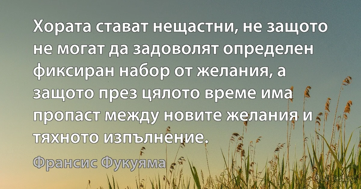 Хората стават нещастни, не защото не могат да задоволят определен фиксиран набор от желания, а защото през цялото време има пропаст между новите желания и тяхното изпълнение. (Франсис Фукуяма)