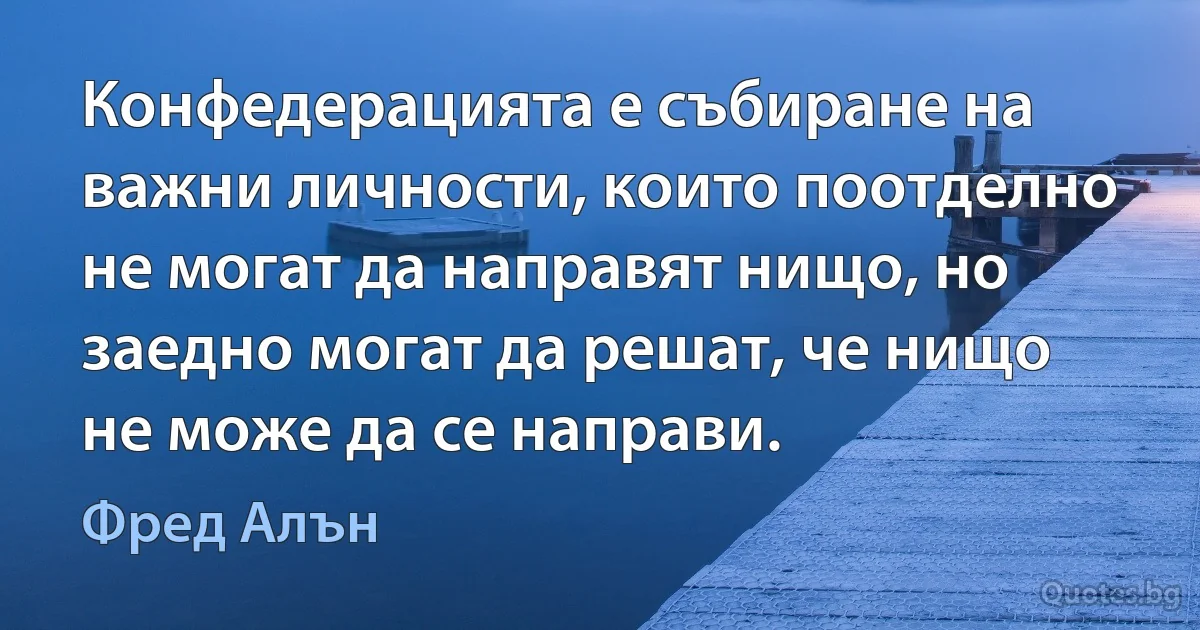 Конфедерацията е събиране на важни личности, които поотделно не могат да направят нищо, но заедно могат да решат, че нищо не може да се направи. (Фред Алън)