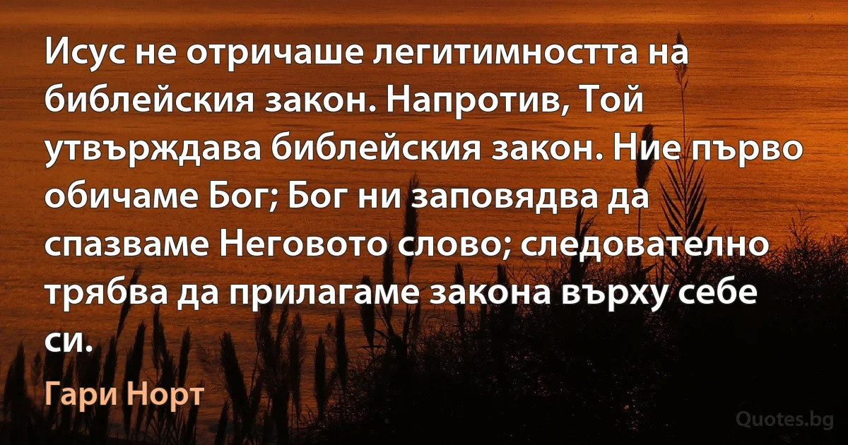 Исус не отричаше легитимността на библейския закон. Напротив, Той утвърждава библейския закон. Ние първо обичаме Бог; Бог ни заповядва да спазваме Неговото слово; следователно трябва да прилагаме закона върху себе си. (Гари Норт)