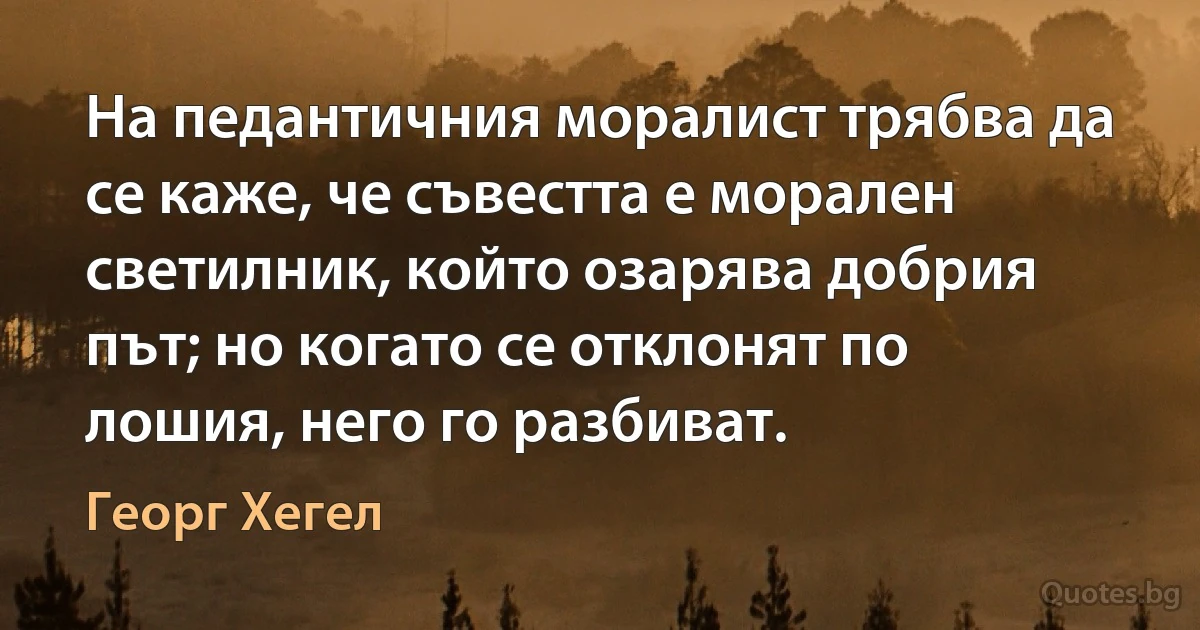 На педантичния моралист трябва да се каже, че съвестта е морален светилник, който озарява добрия път; но когато се отклонят по лошия, него го разбиват. (Георг Хегел)