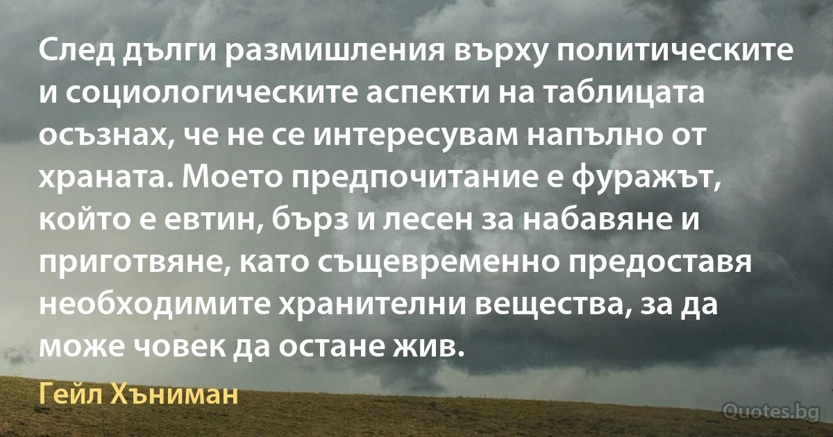 След дълги размишления върху политическите и социологическите аспекти на таблицата осъзнах, че не се интересувам напълно от храната. Моето предпочитание е фуражът, който е евтин, бърз и лесен за набавяне и приготвяне, като същевременно предоставя необходимите хранителни вещества, за да може човек да остане жив. (Гейл Хъниман)