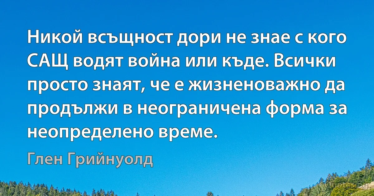 Никой всъщност дори не знае с кого САЩ водят война или къде. Всички просто знаят, че е жизненоважно да продължи в неограничена форма за неопределено време. (Глен Грийнуолд)