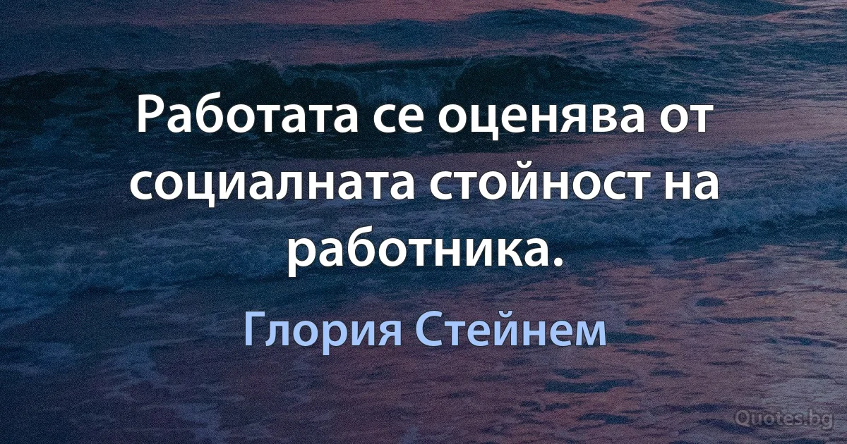 Работата се оценява от социалната стойност на работника. (Глория Стейнем)