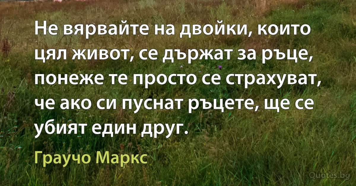 Не вярвайте на двойки, които цял живот, се държат за ръце, понеже те просто се страхуват, че ако си пуснат ръцете, ще се убият един друг. (Граучо Маркс)