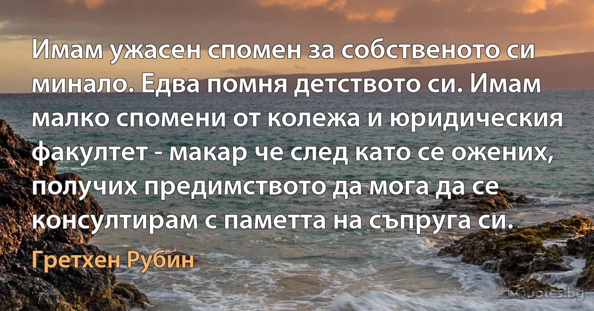 Имам ужасен спомен за собственото си минало. Едва помня детството си. Имам малко спомени от колежа и юридическия факултет - макар че след като се ожених, получих предимството да мога да се консултирам с паметта на съпруга си. (Гретхен Рубин)