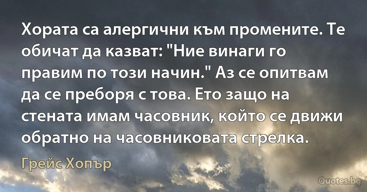 Хората са алергични към промените. Те обичат да казват: "Ние винаги го правим по този начин." Аз се опитвам да се преборя с това. Ето защо на стената имам часовник, който се движи обратно на часовниковата стрелка. (Грейс Хопър)