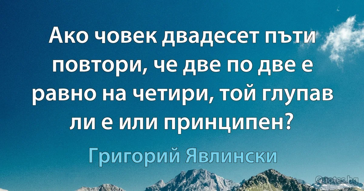 Ако човек двадесет пъти повтори, че две по две е равно на четири, той глупав ли е или принципен? (Григорий Явлински)