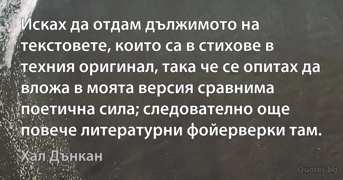 Исках да отдам дължимото на текстовете, които са в стихове в техния оригинал, така че се опитах да вложа в моята версия сравнима поетична сила; следователно още повече литературни фойерверки там. (Хал Дънкан)