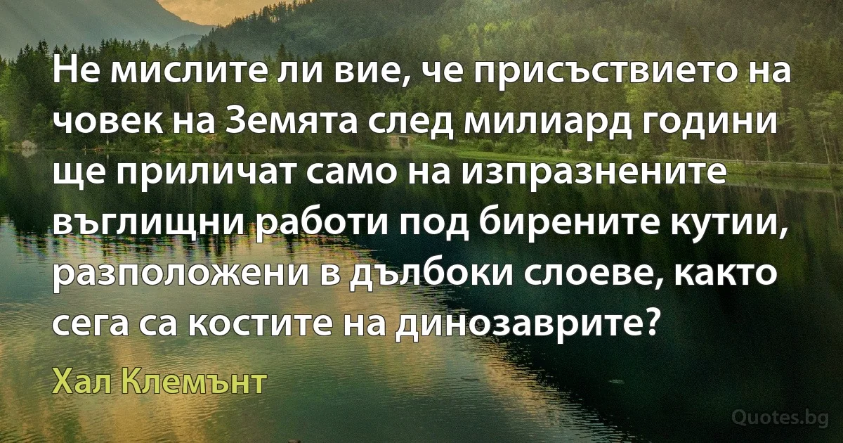 Не мислите ли вие, че присъствието на човек на Земята след милиард години ще приличат само на изпразнените въглищни работи под бирените кутии, разположени в дълбоки слоеве, както сега са костите на динозаврите? (Хал Клемънт)