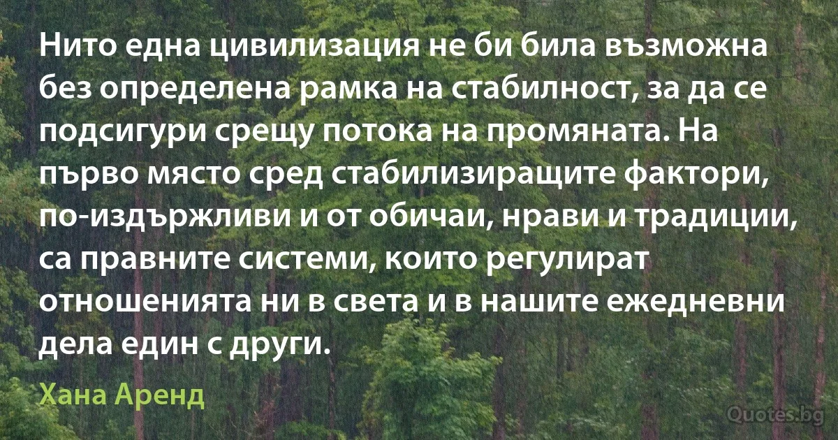 Нито една цивилизация не би била възможна без определена рамка на стабилност, за да се подсигури срещу потока на промяната. На първо място сред стабилизиращите фактори, по-издържливи и от обичаи, нрави и традиции, са правните системи, които регулират отношенията ни в света и в нашите ежедневни дела един с други. (Хана Аренд)