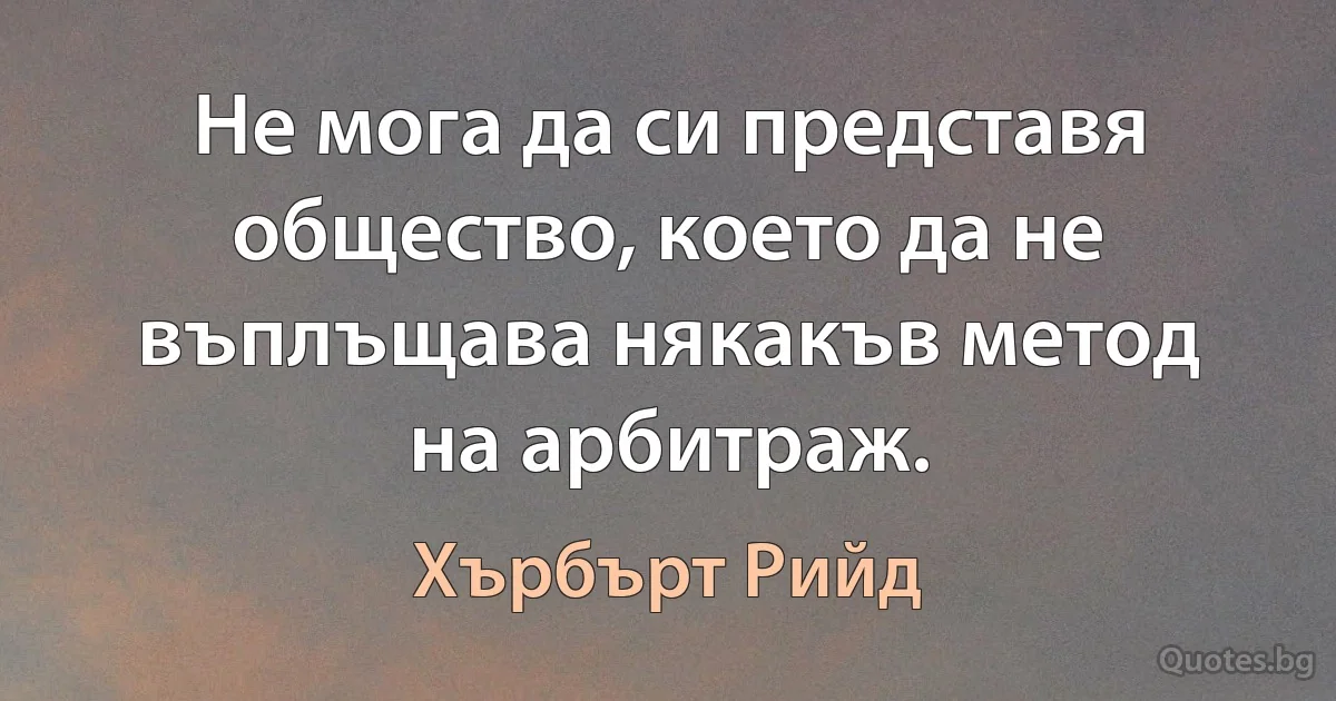 Не мога да си представя общество, което да не въплъщава някакъв метод на арбитраж. (Хърбърт Рийд)