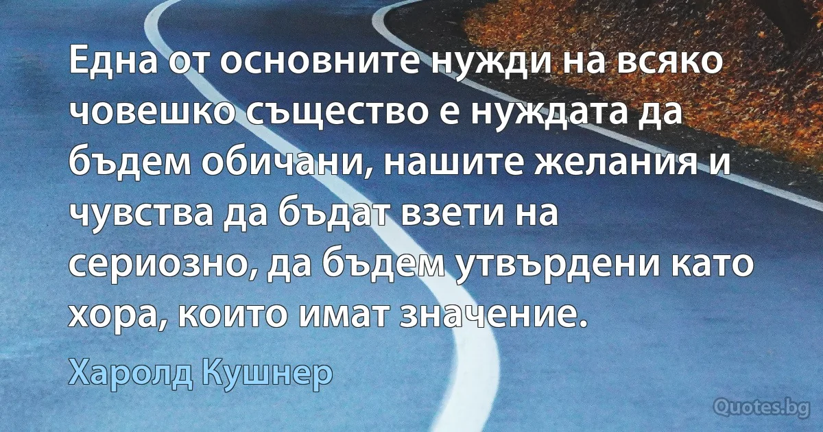 Една от основните нужди на всяко човешко същество е нуждата да бъдем обичани, нашите желания и чувства да бъдат взети на сериозно, да бъдем утвърдени като хора, които имат значение. (Харолд Кушнер)