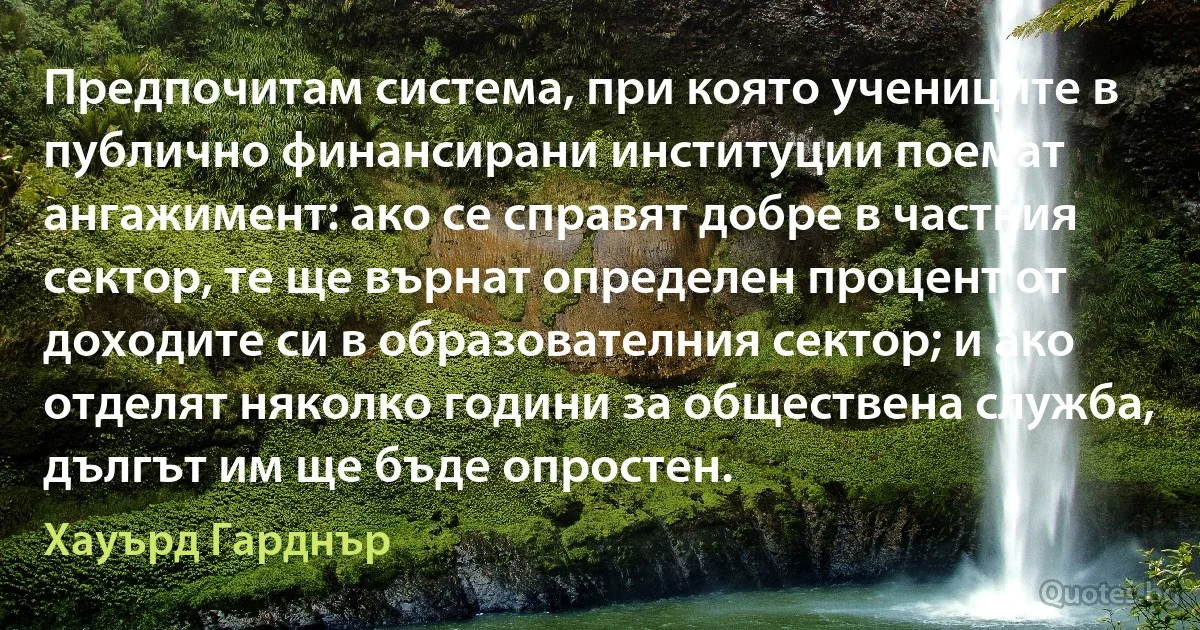 Предпочитам система, при която учениците в публично финансирани институции поемат ангажимент: ако се справят добре в частния сектор, те ще върнат определен процент от доходите си в образователния сектор; и ако отделят няколко години за обществена служба, дългът им ще бъде опростен. (Хауърд Гарднър)