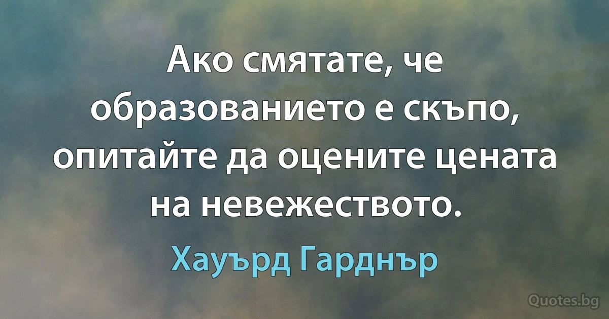 Ако смятате, че образованието е скъпо, опитайте да оцените цената на невежеството. (Хауърд Гарднър)