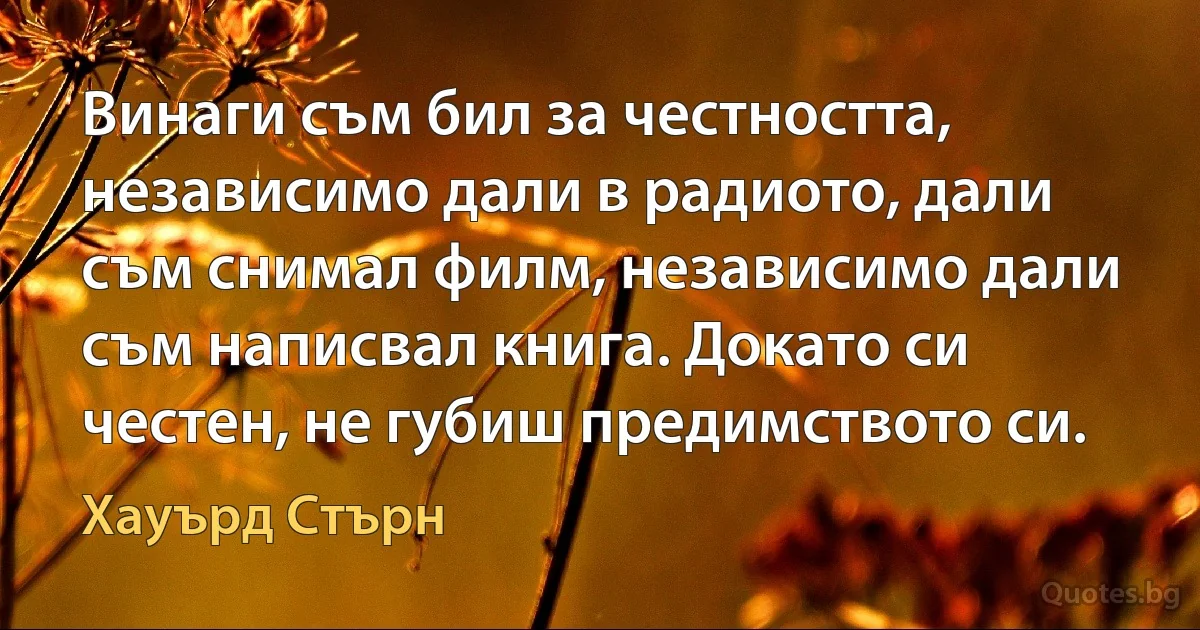 Винаги съм бил за честността, независимо дали в радиото, дали съм снимал филм, независимо дали съм написвал книга. Докато си честен, не губиш предимството си. (Хауърд Стърн)