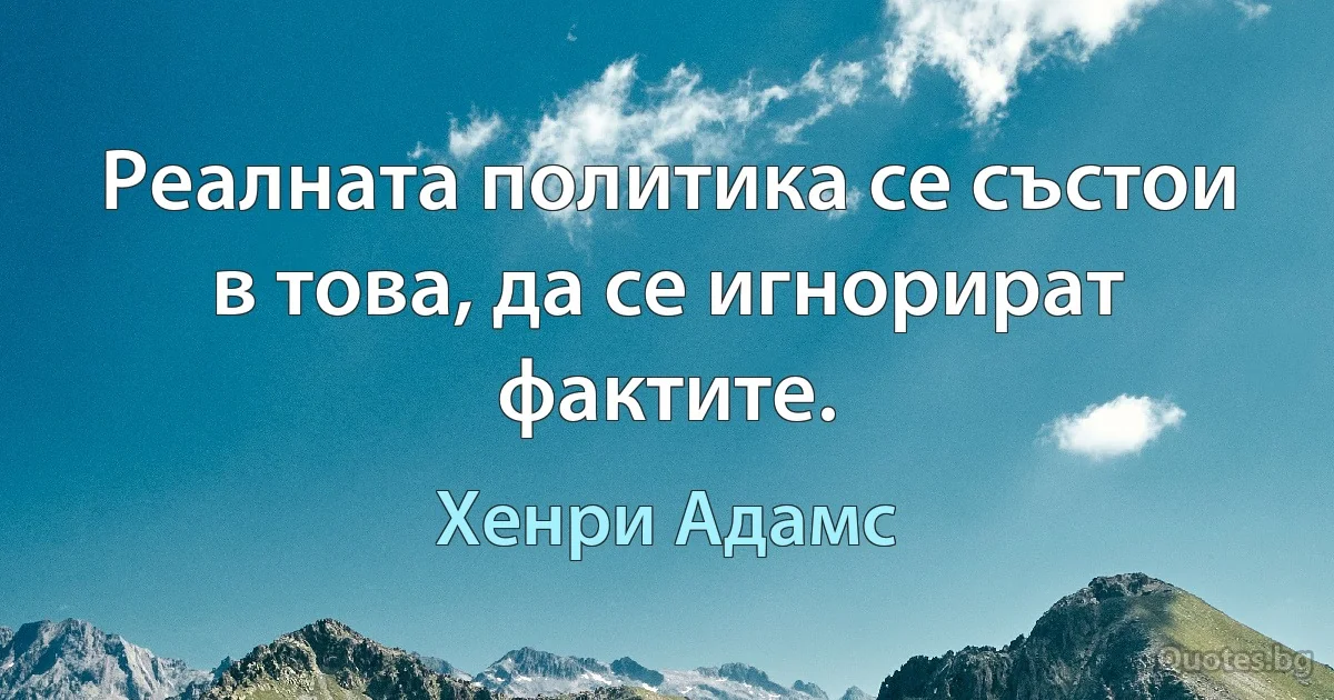 Реалната политика се състои в това, да се игнорират фактите. (Хенри Адамс)