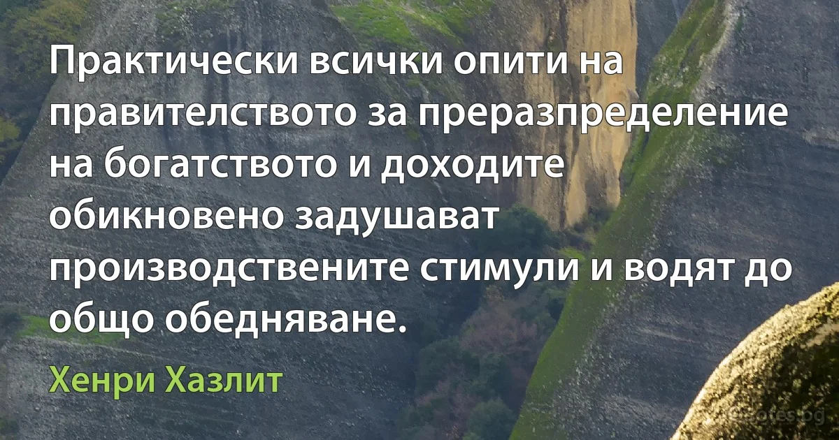 Практически всички опити на правителството за преразпределение на богатството и доходите обикновено задушават производствените стимули и водят до общо обедняване. (Хенри Хазлит)