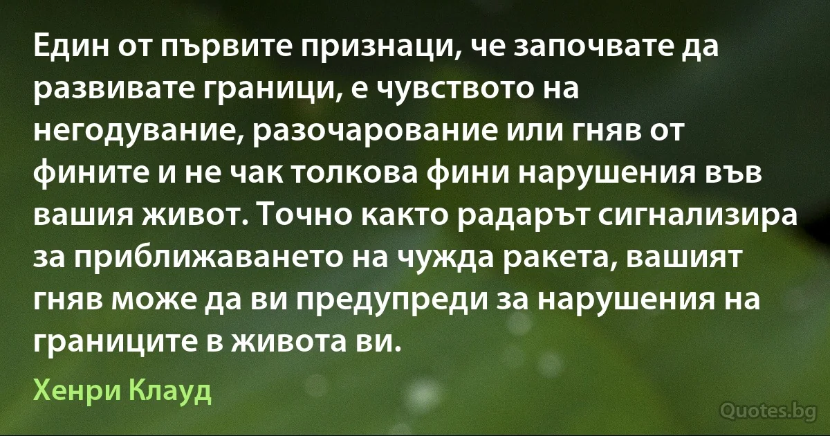 Един от първите признаци, че започвате да развивате граници, е чувството на негодувание, разочарование или гняв от фините и не чак толкова фини нарушения във вашия живот. Точно както радарът сигнализира за приближаването на чужда ракета, вашият гняв може да ви предупреди за нарушения на границите в живота ви. (Хенри Клауд)