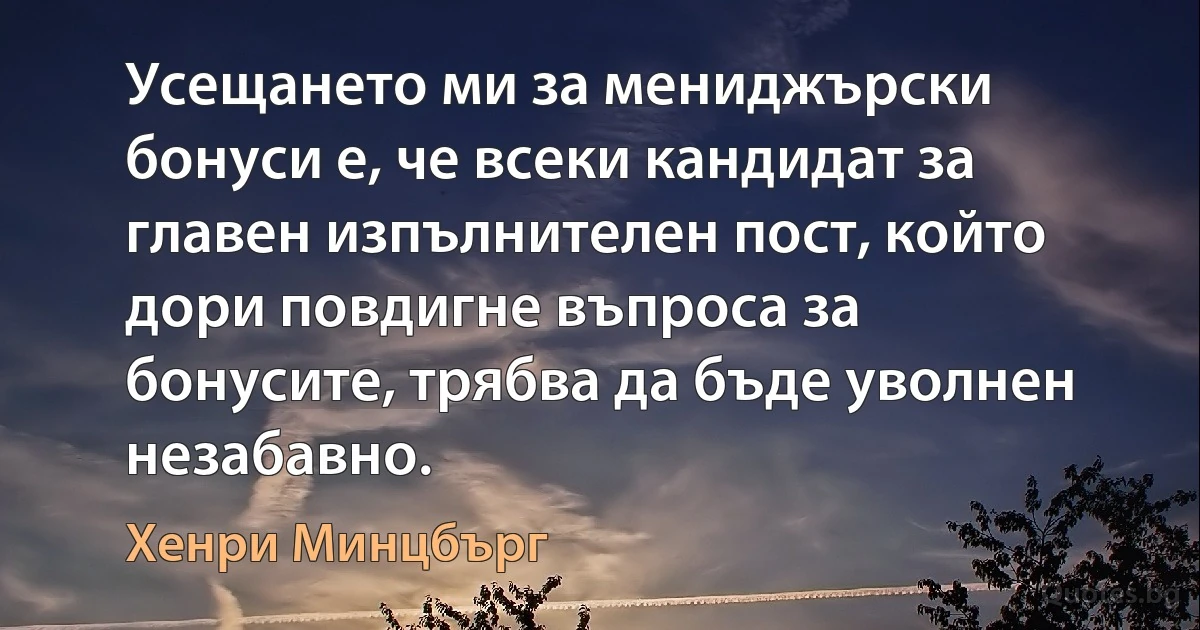 Усещането ми за мениджърски бонуси е, че всеки кандидат за главен изпълнителен пост, който дори повдигне въпроса за бонусите, трябва да бъде уволнен незабавно. (Хенри Минцбърг)