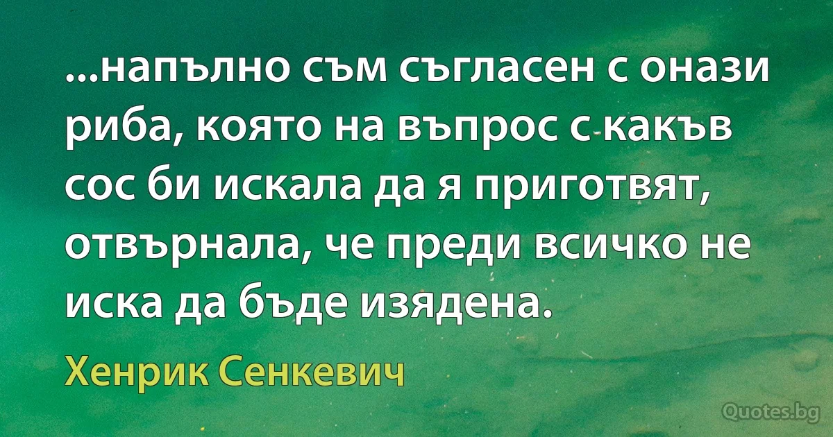 ...напълно съм съгласен с онази риба, която на въпрос с какъв сос би искала да я приготвят, отвърнала, че преди всичко не иска да бъде изядена. (Хенрик Сенкевич)