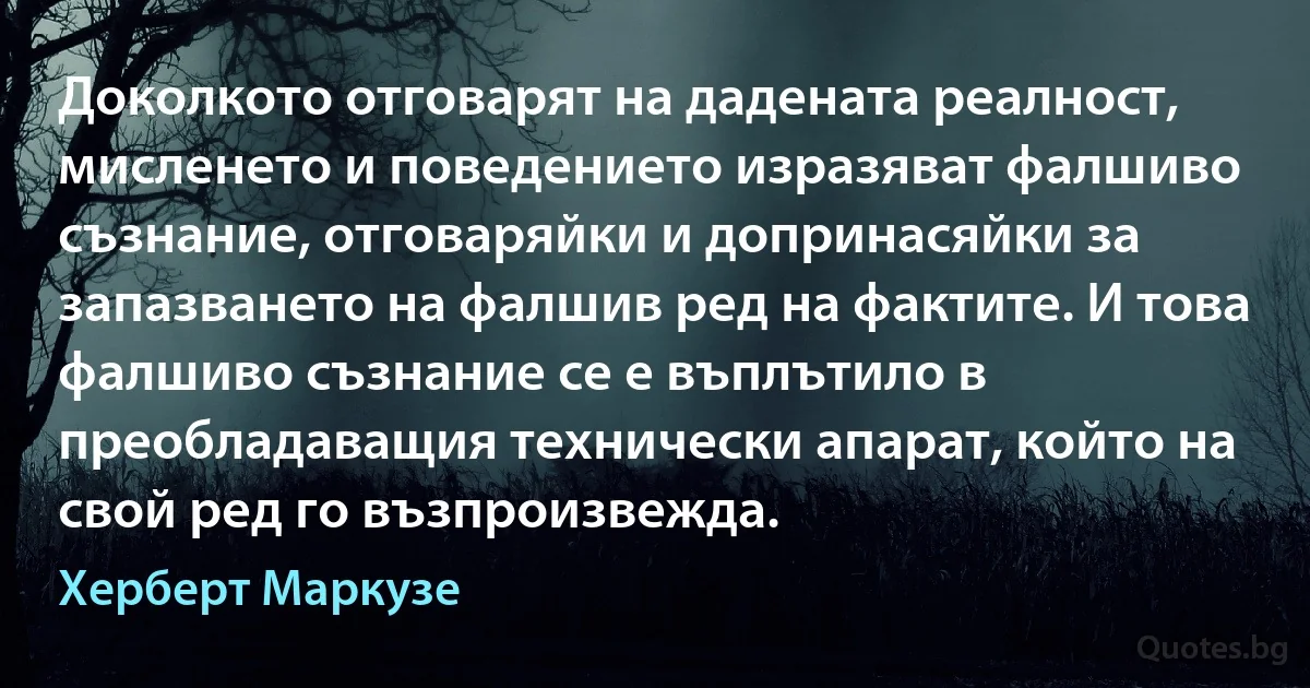 Доколкото отговарят на дадената реалност, мисленето и поведението изразяват фалшиво съзнание, отговаряйки и допринасяйки за запазването на фалшив ред на фактите. И това фалшиво съзнание се е въплътило в преобладаващия технически апарат, който на свой ред го възпроизвежда. (Херберт Маркузе)