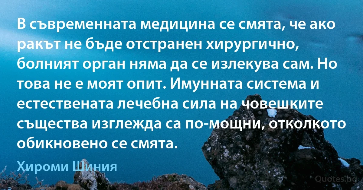 В съвременната медицина се смята, че ако ракът не бъде отстранен хирургично, болният орган няма да се излекува сам. Но това не е моят опит. Имунната система и естествената лечебна сила на човешките същества изглежда са по-мощни, отколкото обикновено се смята. (Хироми Шиния)