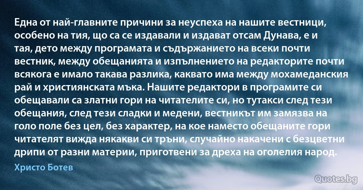 Една от най-главните причини за неуспеха на нашите вестници, особено на тия, що са се издавали и издават отсам Дунава, е и тая, дето между програмата и съдържанието на всеки почти вестник, между обещанията и изпълнението на редакторите почти всякога е имало такава разлика, каквато има между мохамеданския рай и християнската мъка. Нашите редактори в програмите си обещавали са златни гори на читателите си, но тутакси след тези обещания, след тези сладки и медени, вестникът им замязва на голо поле без цел, без характер, на кое наместо обещаните гори читателят вижда някакви си тръни, случайно накачени с безцветни дрипи от разни материи, приготвени за дреха на оголелия народ. (Христо Ботев)