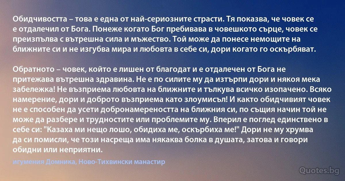 Обидчивостта – това е една от най-сериозните страсти. Тя показва, че човек се е отдалечил от Бога. Понеже когато Бог пребивава в човешкото сърце, човек се преизпълва с вътрешна сила и мъжество. Той може да понесе немощите на ближните си и не изгубва мира и любовта в себе си, дори когато го оскърбяват.

Обратното – човек, който е лишен от благодат и е отдалечен от Бога не притежава вътрешна здравина. Не е по силите му да изтърпи дори и някоя мека забележка! Не възприема любовта на ближните и тълкува всичко изопачено. Всяко намерение, дори и доброто възприема като злоумисъл! И както обидчивият човек не е способен да усети добронамереността на ближния си, по същия начин той не може да разбере и трудностите или проблемите му. Вперил е поглед единствено в себе си: "Казаха ми нещо лошо, обидиха ме, оскърбиха ме!" Дори не му хрумва да си помисли, че този насреща има някаква болка в душата, затова и говори обидни или неприятни. (игумения Домника, Ново-Тихвински манастир)