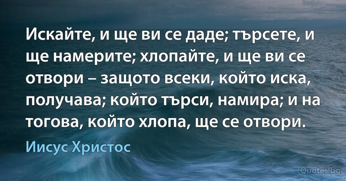 Искайте, и ще ви се даде; търсете, и ще намерите; хлопайте, и ще ви се отвори – защото всеки, който иска, получава; който търси, намира; и на тогова, който хлопа, ще се отвори. (Иисус Христос)