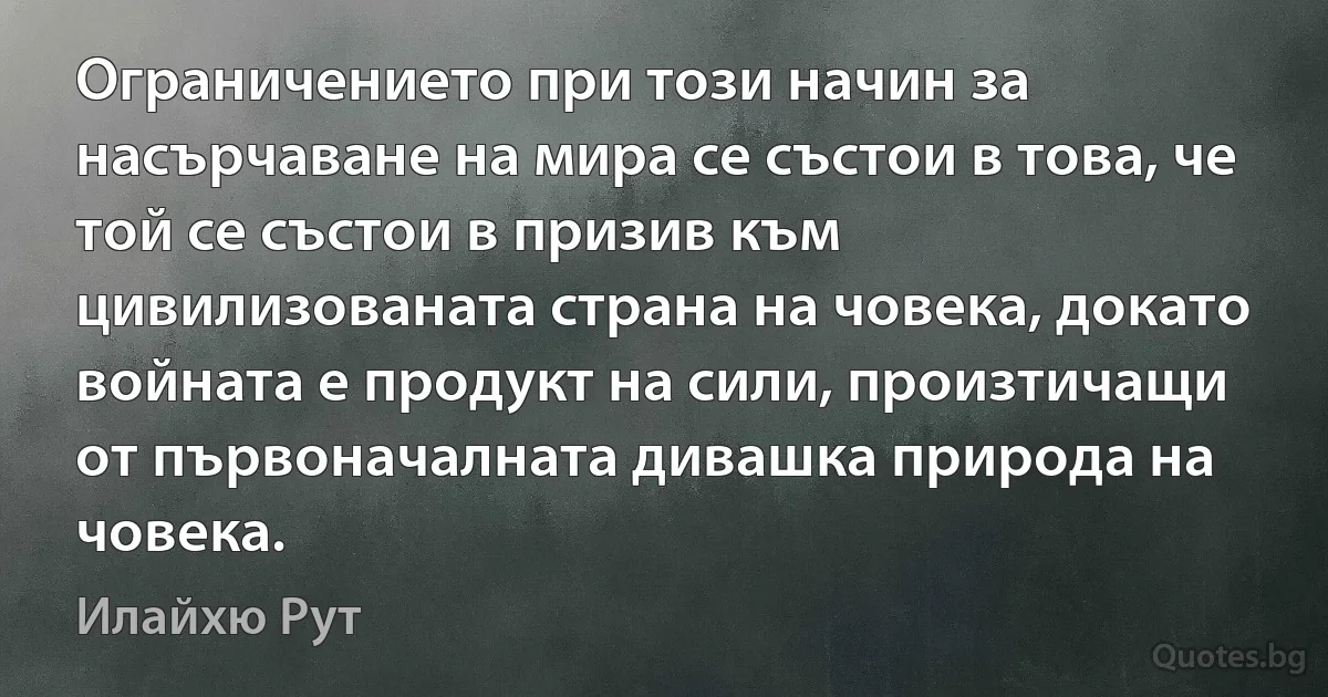 Ограничението при този начин за насърчаване на мира се състои в това, че той се състои в призив към цивилизованата страна на човека, докато войната е продукт на сили, произтичащи от първоначалната дивашка природа на човека. (Илайхю Рут)