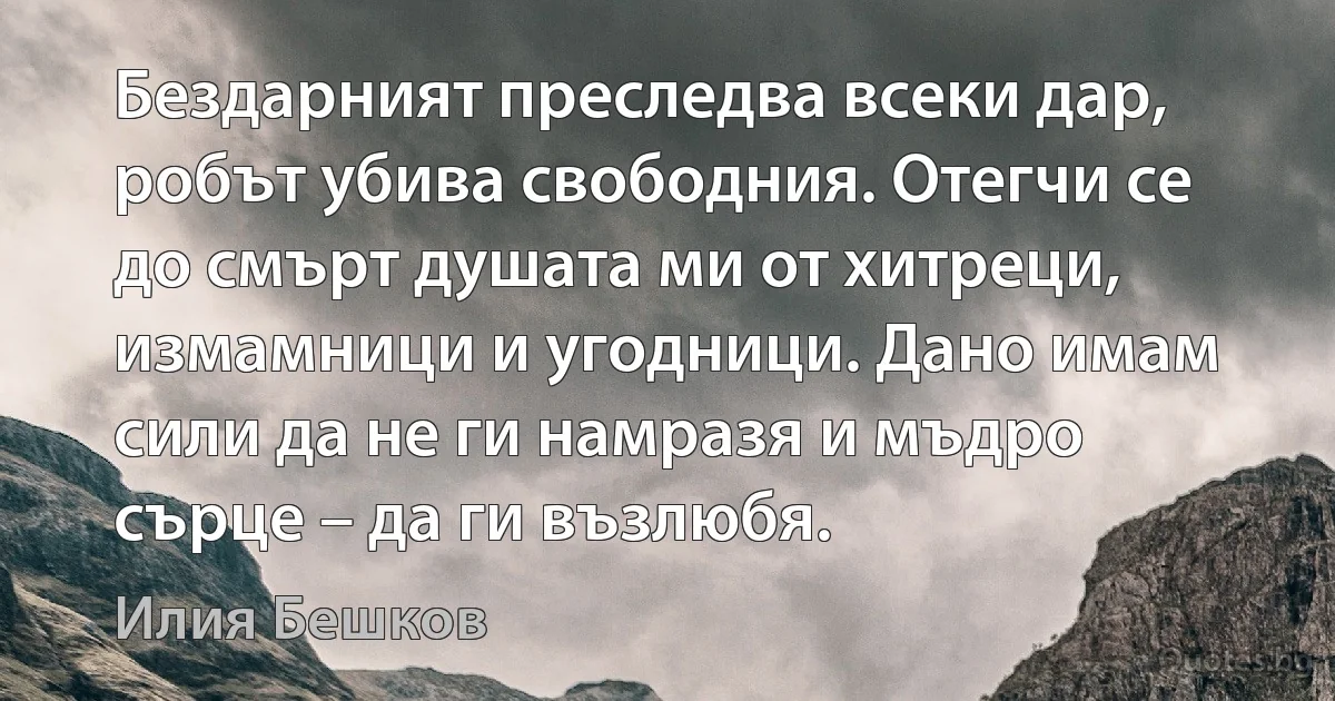 Бездарният преследва всеки дар, робът убива свободния. Отегчи се до смърт душата ми от хитреци, измамници и угодници. Дано имам сили да не ги намразя и мъдро сърце – да ги възлюбя. (Илия Бешков)