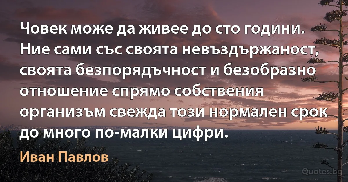 Човек може да живее до сто години. Ние сами със своята невъздържаност, своята безпорядъчност и безобразно отношение спрямо собствения организъм свежда този нормален срок до много по-малки цифри. (Иван Павлов)