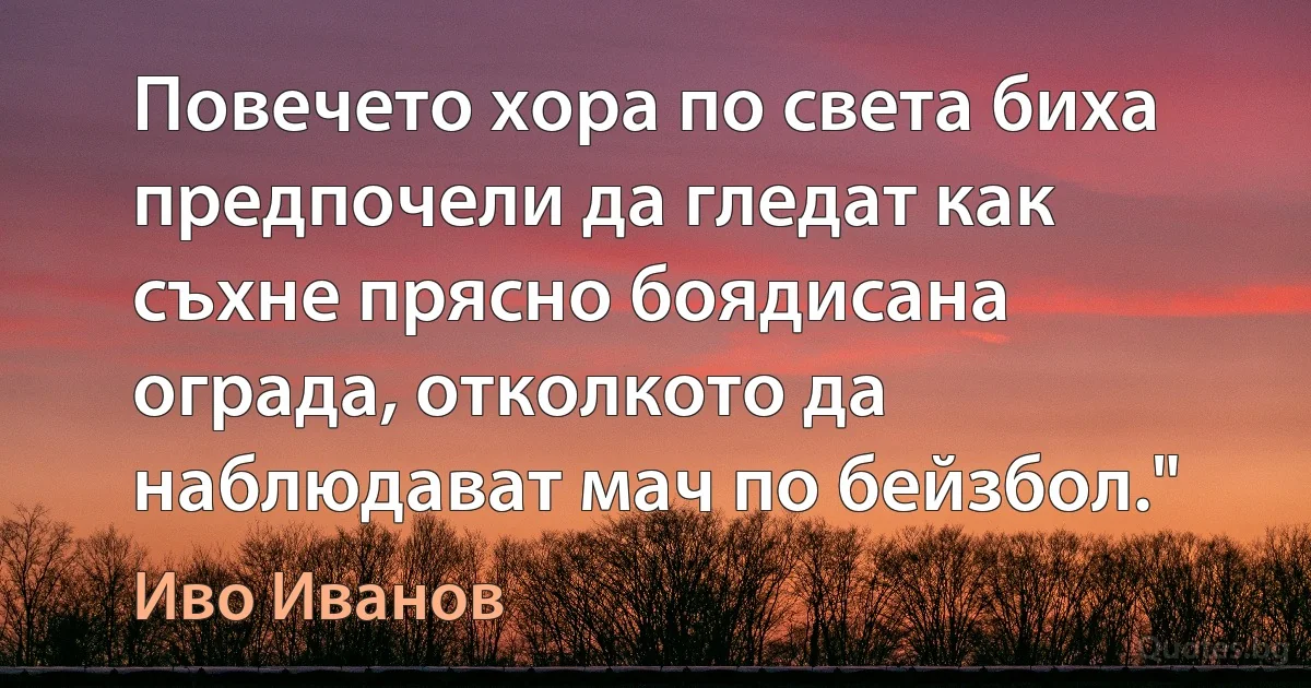 Повечето хора по света биха предпочели да гледат как съхне прясно боядисана ограда, отколкото да наблюдават мач по бейзбол." (Иво Иванов)