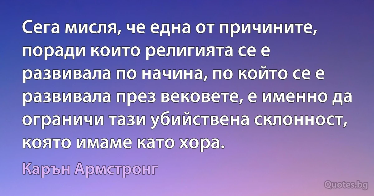 Сега мисля, че една от причините, поради които религията се е развивала по начина, по който се е развивала през вековете, е именно да ограничи тази убийствена склонност, която имаме като хора. (Карън Армстронг)