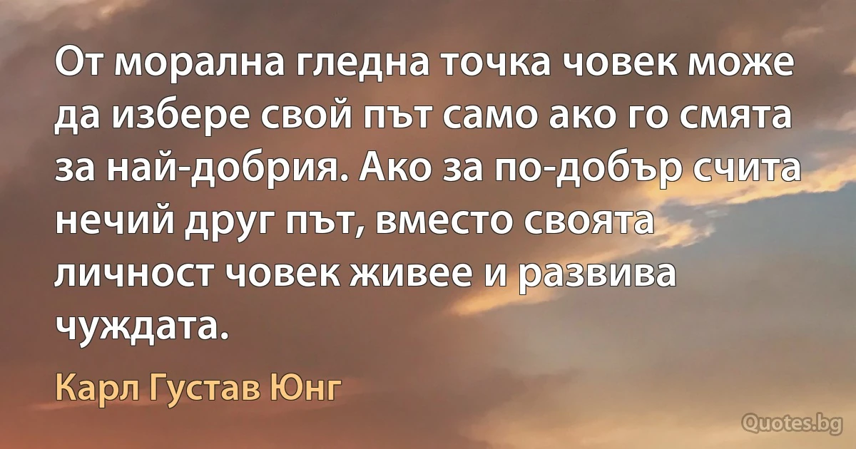 От морална гледна точка човек може да избере свой път само ако го смята за най-добрия. Ако за по-добър счита нечий друг път, вместо своята личност човек живее и развива чуждата. (Карл Густав Юнг)