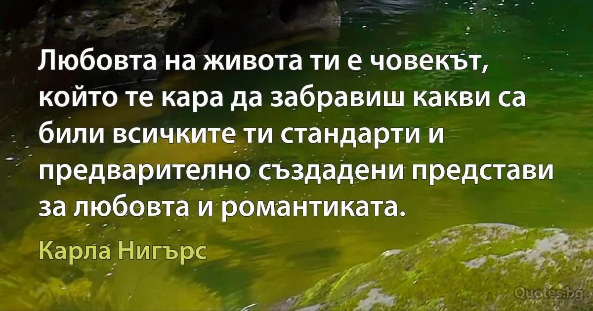 Любовта на живота ти е човекът, който те кара да забравиш какви са били всичките ти стандарти и предварително създадени представи за любовта и романтиката. (Карла Нигърс)