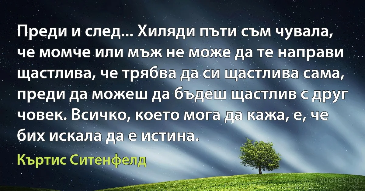 Преди и след... Хиляди пъти съм чувала, че момче или мъж не може да те направи щастлива, че трябва да си щастлива сама, преди да можеш да бъдеш щастлив с друг човек. Всичко, което мога да кажа, е, че бих искала да е истина. (Къртис Ситенфелд)