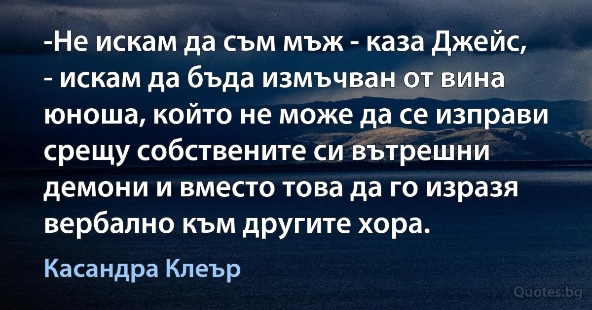 -Не искам да съм мъж - каза Джейс, - искам да бъда измъчван от вина юноша, който не може да се изправи срещу собствените си вътрешни демони и вместо това да го изразя вербално към другите хора. (Касандра Клеър)