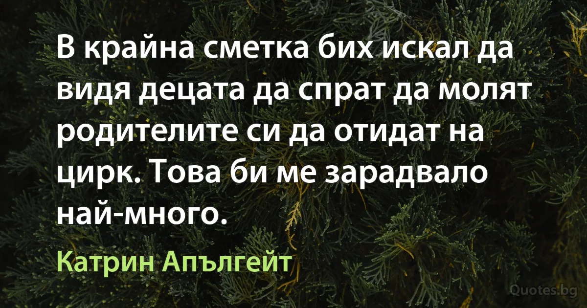 В крайна сметка бих искал да видя децата да спрат да молят родителите си да отидат на цирк. Това би ме зарадвало най-много. (Катрин Апългейт)