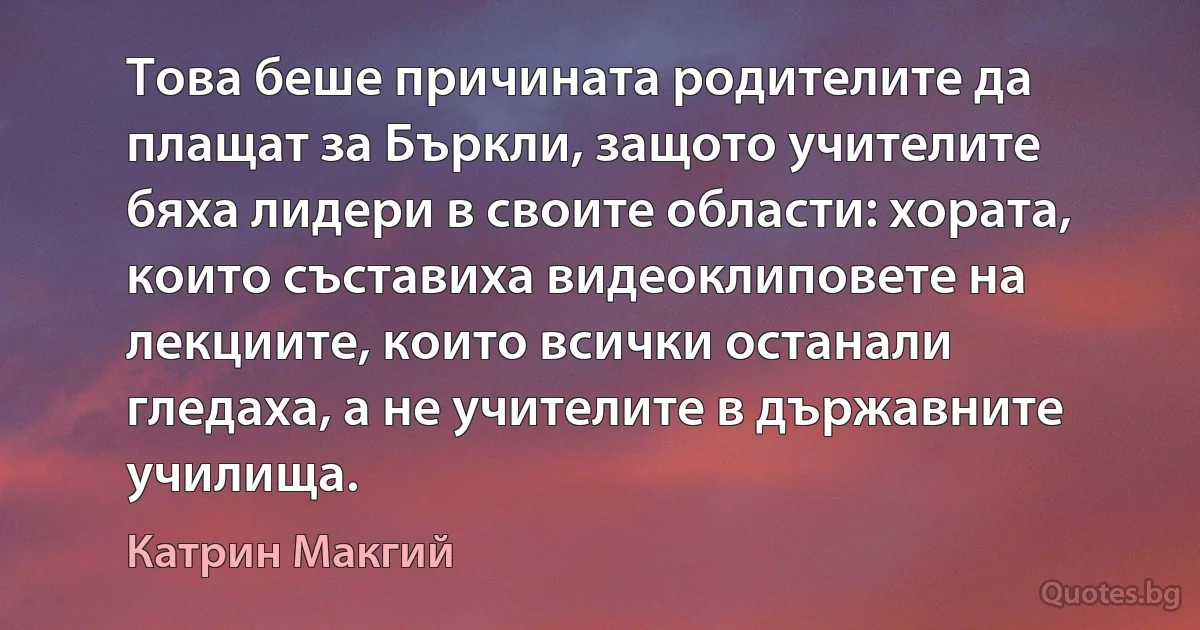 Това беше причината родителите да плащат за Бъркли, защото учителите бяха лидери в своите области: хората, които съставиха видеоклиповете на лекциите, които всички останали гледаха, а не учителите в държавните училища. (Катрин Макгий)