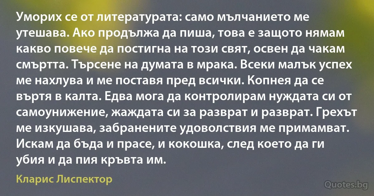 Уморих се от литературата: само мълчанието ме утешава. Ако продължа да пиша, това е защото нямам какво повече да постигна на този свят, освен да чакам смъртта. Търсене на думата в мрака. Всеки малък успех ме нахлува и ме поставя пред всички. Копнея да се въртя в калта. Едва мога да контролирам нуждата си от самоунижение, жаждата си за разврат и разврат. Грехът ме изкушава, забранените удоволствия ме примамват. Искам да бъда и прасе, и кокошка, след което да ги убия и да пия кръвта им. (Кларис Лиспектор)